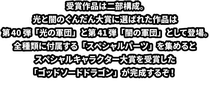 受賞作品は二部構成。光と闇のぐんだん大賞に選ばれた作品は第40弾「光の軍団」と第41弾「闇の軍団」として登場。